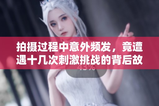 拍摄过程中意外频发，竟遭遇十几次刺激挑战的背后故事