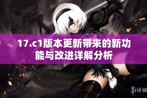 17.c1版本更新带来的新功能与改进详解分析