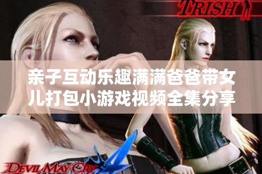 亲子互动乐趣满满爸爸带女儿打包小游戏视频全集分享
