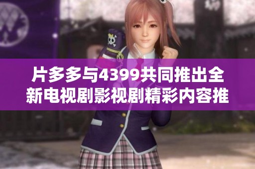 片多多与4399共同推出全新电视剧影视剧精彩内容推荐