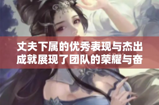 丈夫下属的优秀表现与杰出成就展现了团队的荣耀与奋斗精神