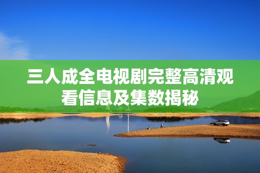 三人成全电视剧完整高清观看信息及集数揭秘