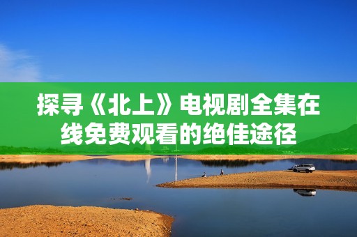 探寻《北上》电视剧全集在线免费观看的绝佳途径