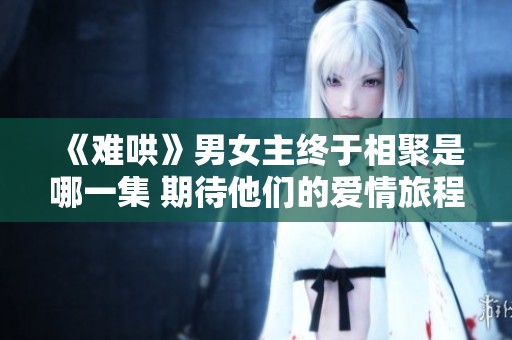 《难哄》男女主终于相聚是哪一集 期待他们的爱情旅程揭秘