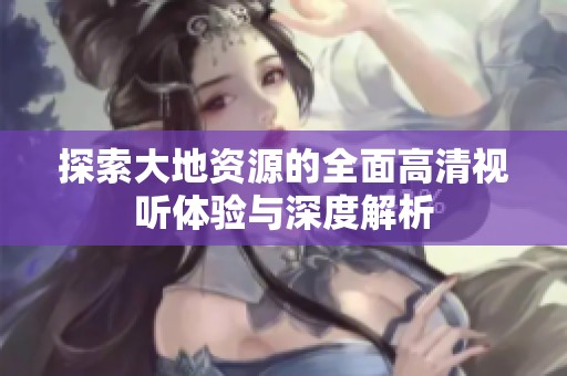 探索大地资源的全面高清视听体验与深度解析