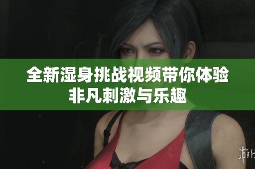 全新湿身挑战视频带你体验非凡刺激与乐趣