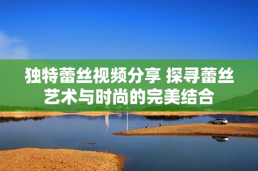 独特蕾丝视频分享 探寻蕾丝艺术与时尚的完美结合