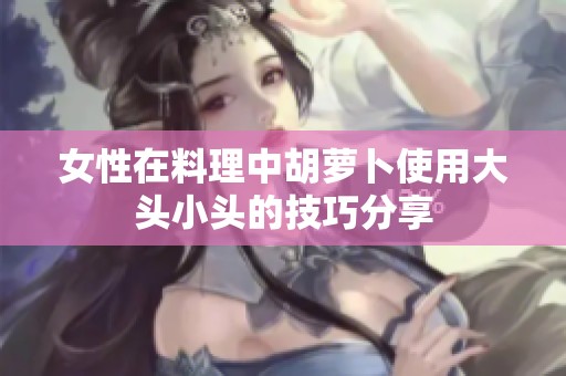 女性在料理中胡萝卜使用大头小头的技巧分享