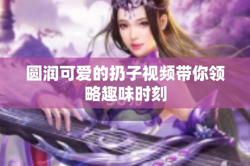 圆润可爱的扔子视频带你领略趣味时刻