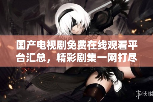 国产电视剧免费在线观看平台汇总，精彩剧集一网打尽