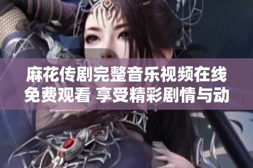 麻花传剧完整音乐视频在线免费观看 享受精彩剧情与动听音乐