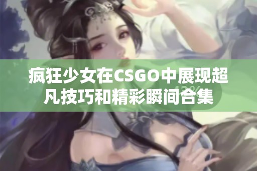 疯狂少女在CSGO中展现超凡技巧和精彩瞬间合集