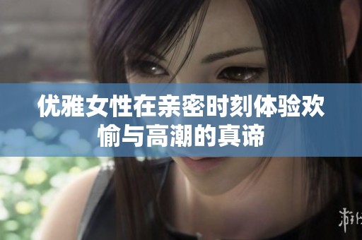 优雅女性在亲密时刻体验欢愉与高潮的真谛