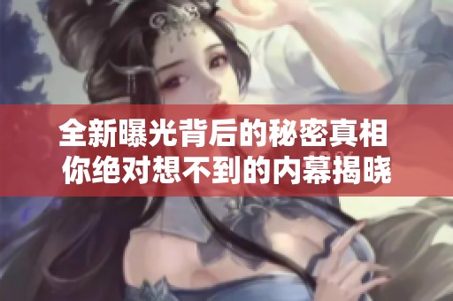 全新曝光背后的秘密真相 你绝对想不到的内幕揭晓