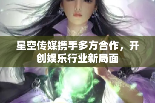 星空传媒携手多方合作，开创娱乐行业新局面
