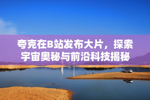 夸克在B站发布大片，探索宇宙奥秘与前沿科技揭秘