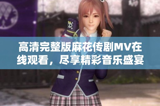 高清完整版麻花传剧MV在线观看，尽享精彩音乐盛宴请勿错过