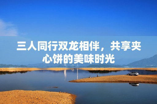 三人同行双龙相伴，共享夹心饼的美味时光