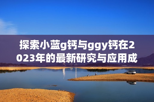 探索小蓝g钙与ggy钙在2023年的最新研究与应用成果