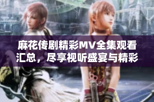 麻花传剧精彩MV全集观看汇总，尽享视听盛宴与精彩剧情