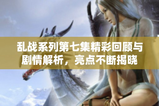 乱战系列第七集精彩回顾与剧情解析，亮点不断揭晓