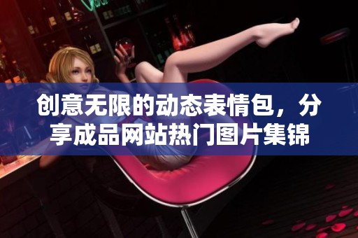 创意无限的动态表情包，分享成品网站热门图片集锦