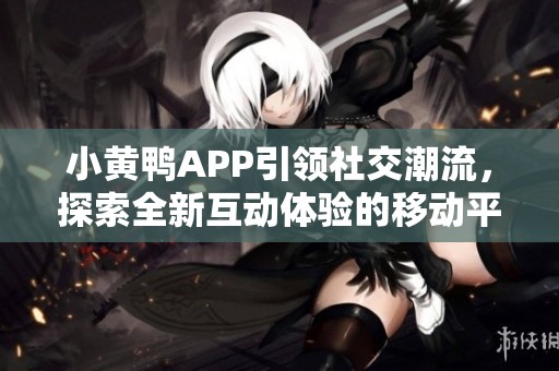 小黄鸭APP引领社交潮流，探索全新互动体验的移动平台