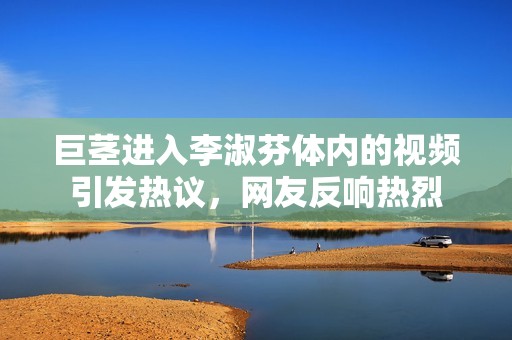 巨茎进入李淑芬体内的视频引发热议，网友反响热烈