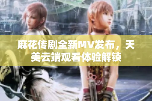 麻花传剧全新MV发布，天美云端观看体验解锁