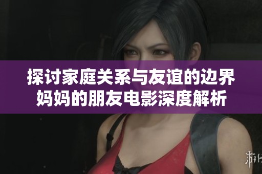 探讨家庭关系与友谊的边界妈妈的朋友电影深度解析