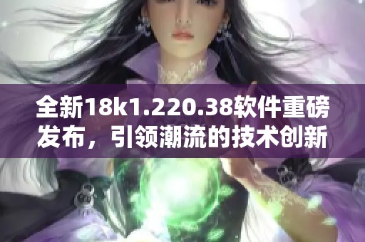 全新18k1.220.38软件重磅发布，引领潮流的技术创新体验