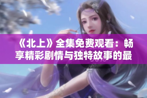 《北上》全集免费观看：畅享精彩剧情与独特故事的最佳选择