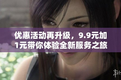 优惠活动再升级，9.9元加1元带你体验全新服务之旅