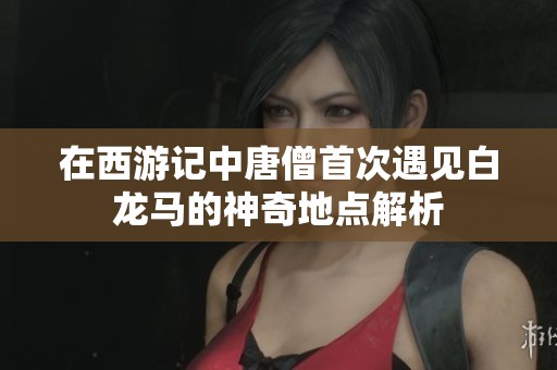 在西游记中唐僧首次遇见白龙马的神奇地点解析