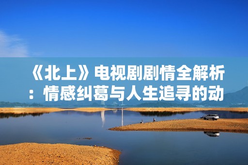 《北上》电视剧剧情全解析：情感纠葛与人生追寻的动人故事