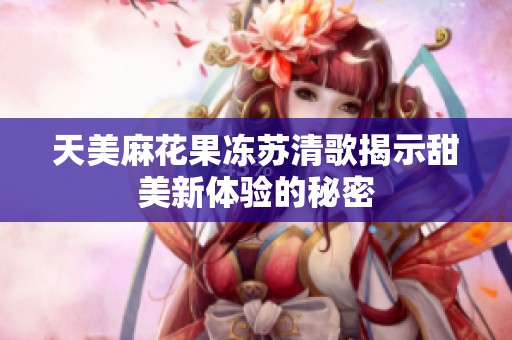 天美麻花果冻苏清歌揭示甜美新体验的秘密