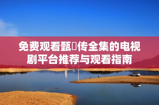免费观看甄嬛传全集的电视剧平台推荐与观看指南