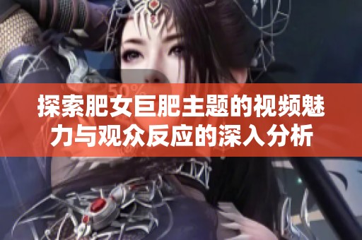 探索肥女巨肥主题的视频魅力与观众反应的深入分析