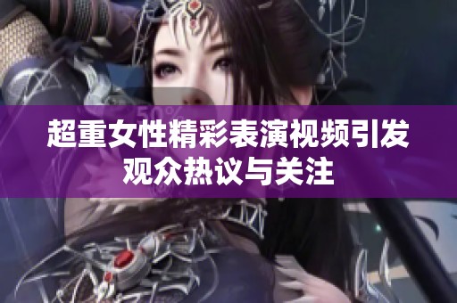超重女性精彩表演视频引发观众热议与关注