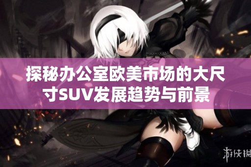 探秘办公室欧美市场的大尺寸SUV发展趋势与前景