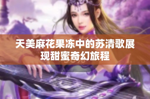 天美麻花果冻中的苏清歌展现甜蜜奇幻旅程