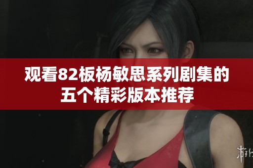 观看82板杨敏思系列剧集的五个精彩版本推荐