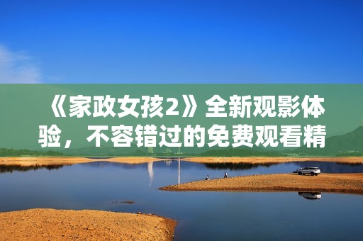 《家政女孩2》全新观影体验，不容错过的免费观看精彩内容