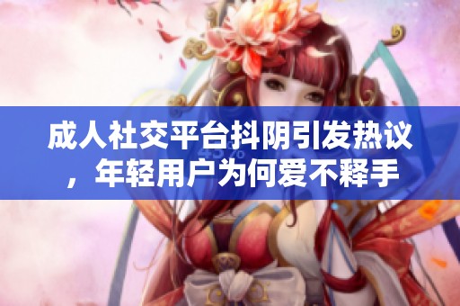 成人社交平台抖阴引发热议，年轻用户为何爱不释手