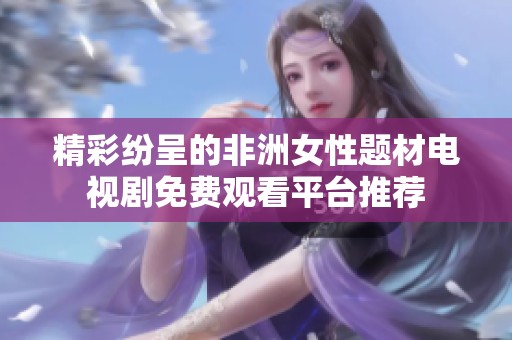 精彩纷呈的非洲女性题材电视剧免费观看平台推荐
