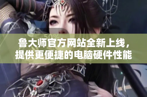 鲁大师官方网站全新上线，提供更便捷的电脑硬件性能监测服务