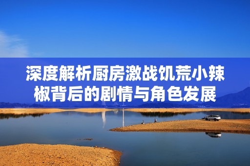深度解析厨房激战饥荒小辣椒背后的剧情与角色发展