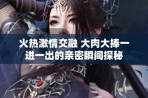 火热激情交融 大肉大捧一进一出的亲密瞬间探秘