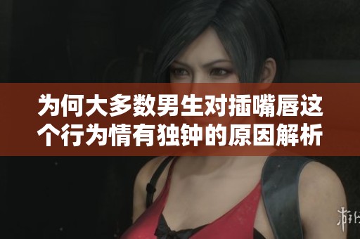为何大多数男生对插嘴唇这个行为情有独钟的原因解析