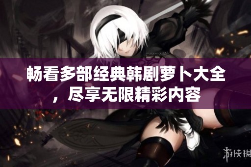 畅看多部经典韩剧萝卜大全，尽享无限精彩内容